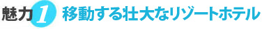 魅力1 移動する壮大なリゾートホテル